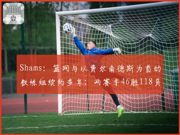 Shams：篮网与以费尔南德斯为首的教练组续约多年；两赛季46胜118负