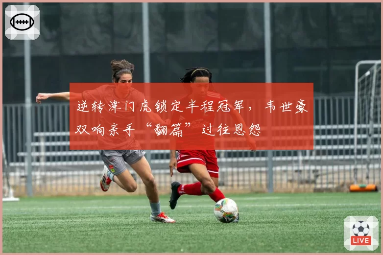 逆转津门虎锁定半程冠军，韦世豪双响亲手“翻篇”过往恩怨