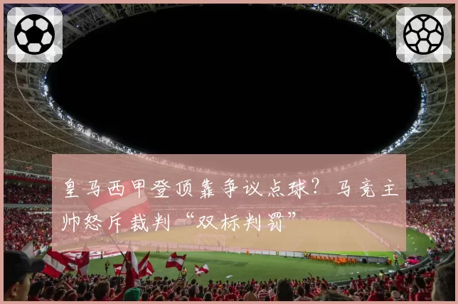 皇马西甲登顶靠争议点球？马竞主帅怒斥裁判“双标判罚”