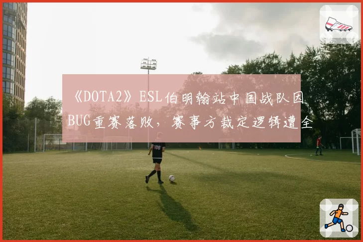 《DOTA2》ESL伯明翰站中国战队因BUG重赛落败，赛事方裁定逻辑遭全球玩家抨击