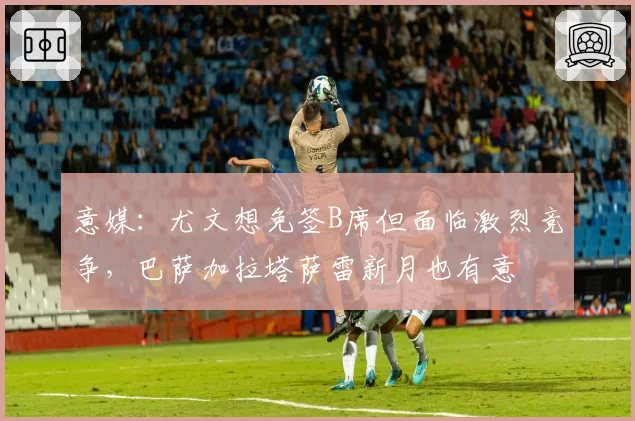 意媒：尤文想免签B席但面临激烈竞争，巴萨加拉塔萨雷新月也有意