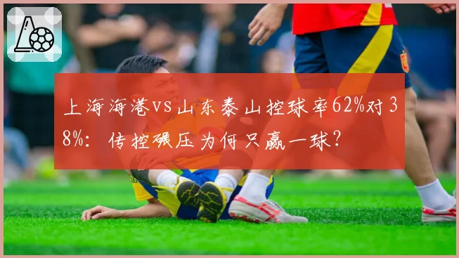 上海海港vs山东泰山控球率62%对38%：传控碾压为何只赢一球？