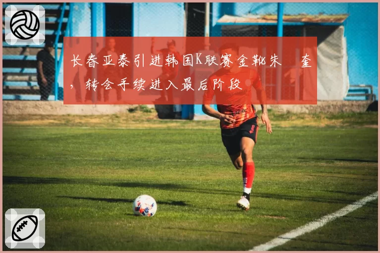 长春亚泰引进韩国K联赛金靴朱旻奎，转会手续进入最后阶段
