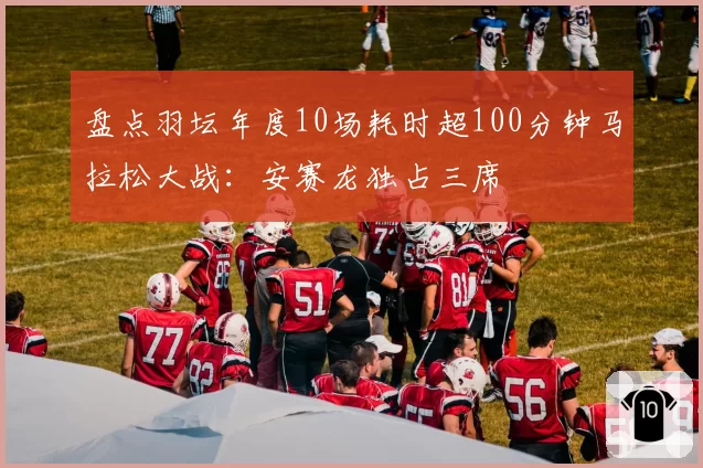 盘点羽坛年度10场耗时超100分钟马拉松大战：安赛龙独占三席