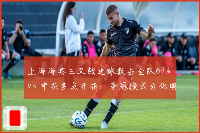 上海海港三叉戟进球数占全队67% vs 申花多点开花,争冠模式分化明显
