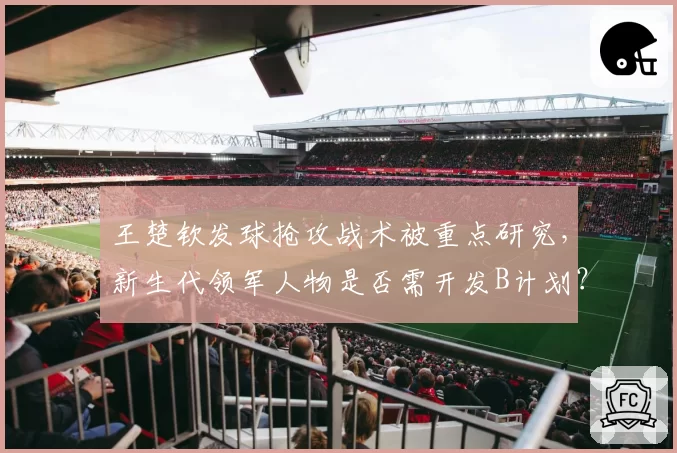 王楚钦发球抢攻战术被重点研究，新生代领军人物是否需开发B计划？