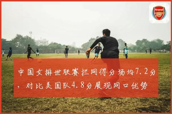 中国女排世联赛拦网得分场均7.2分，对比美国队4.8分展现网口优势