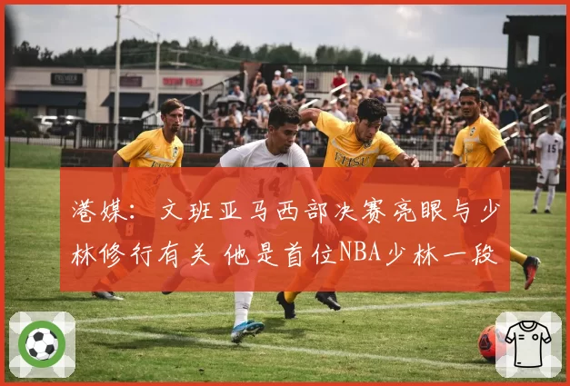 港媒:文班亚马西部决赛亮眼与少林修行有关 他是首位NBA少林一段