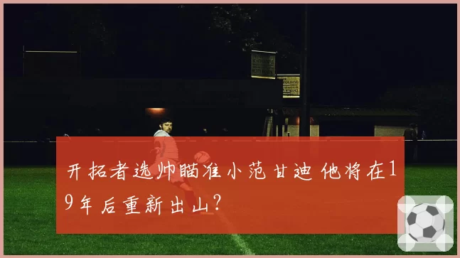 开拓者选帅瞄准小范甘迪 他将在19年后重新出山?