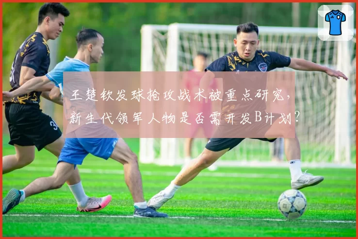 王楚钦发球抢攻战术被重点研究，新生代领军人物是否需开发B计划？