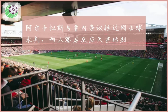 阿尔卡拉斯与鲁内争议性过网击球未判，两人赛后反应天差地别