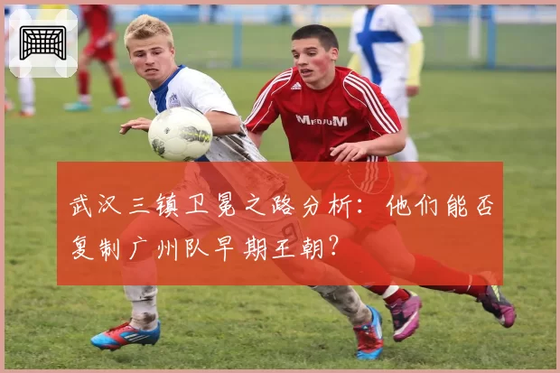 武汉三镇卫冕之路分析:他们能否复制广州队早期王朝?