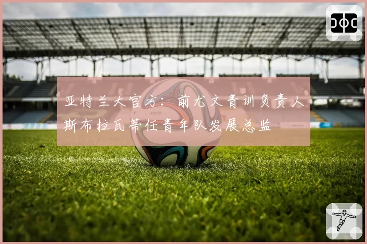 亚特兰大官方：前尤文青训负责人斯布拉瓦蒂任青年队发展总监