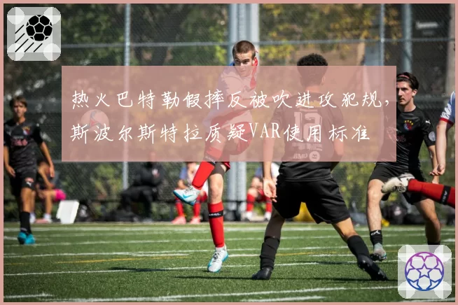 热火巴特勒假摔反被吹进攻犯规,斯波尔斯特拉质疑VAR使用标准