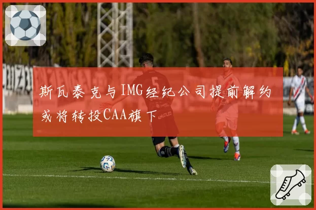 斯瓦泰克与IMG经纪公司提前解约 或将转投CAA旗下