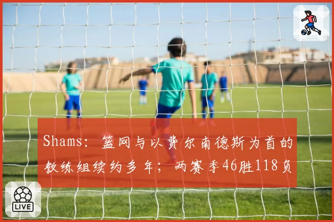 Shams：篮网与以费尔南德斯为首的教练组续约多年；两赛季46胜118负