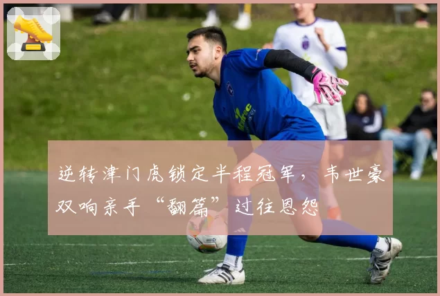 逆转津门虎锁定半程冠军，韦世豪双响亲手“翻篇”过往恩怨