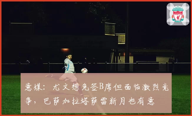 意媒：尤文想免签B席但面临激烈竞争，巴萨加拉塔萨雷新月也有意