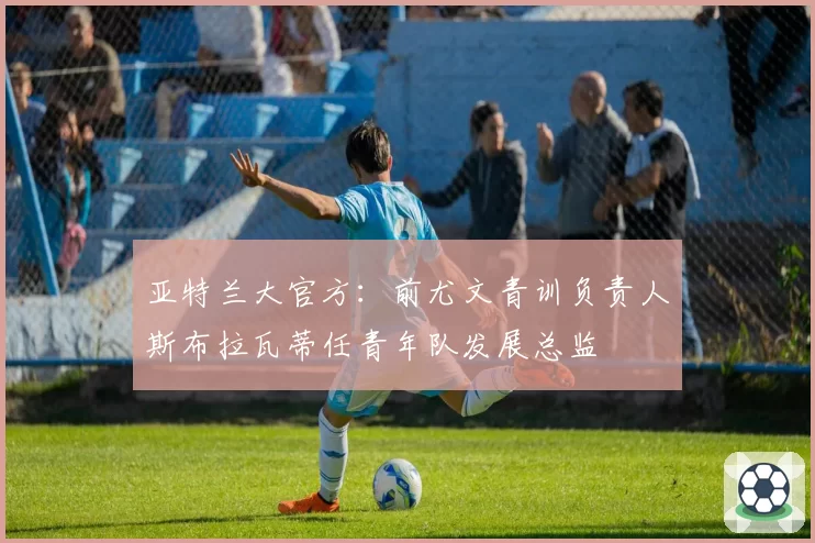 亚特兰大官方:前尤文青训负责人斯布拉瓦蒂任青年队发展总监