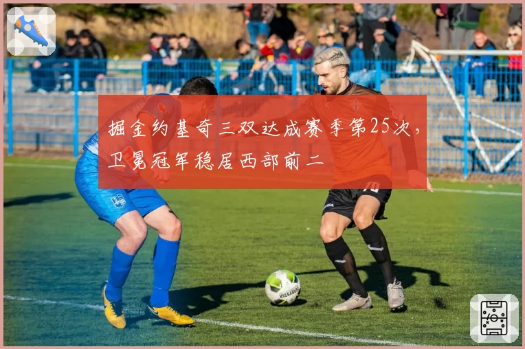 掘金约基奇三双达成赛季第25次,卫冕冠军稳居西部前二