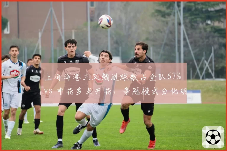 上海海港三叉戟进球数占全队67% vs 申花多点开花,争冠模式分化明显