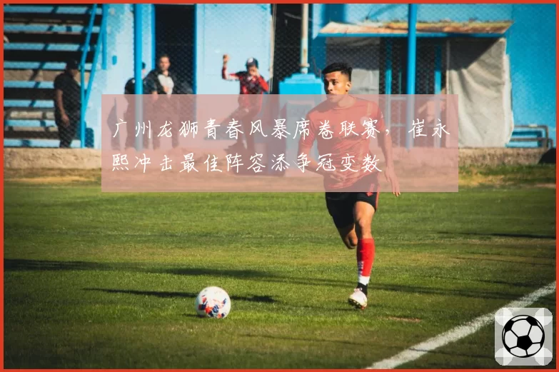 广州龙狮青春风暴席卷联赛，崔永熙冲击最佳阵容添争冠变数