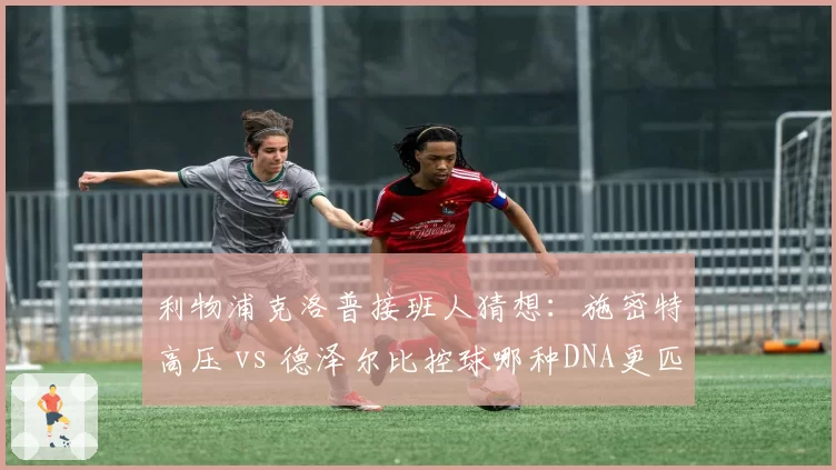 利物浦克洛普接班人猜想:施密特高压 vs 德泽尔比控球哪种DNA更匹配英超?