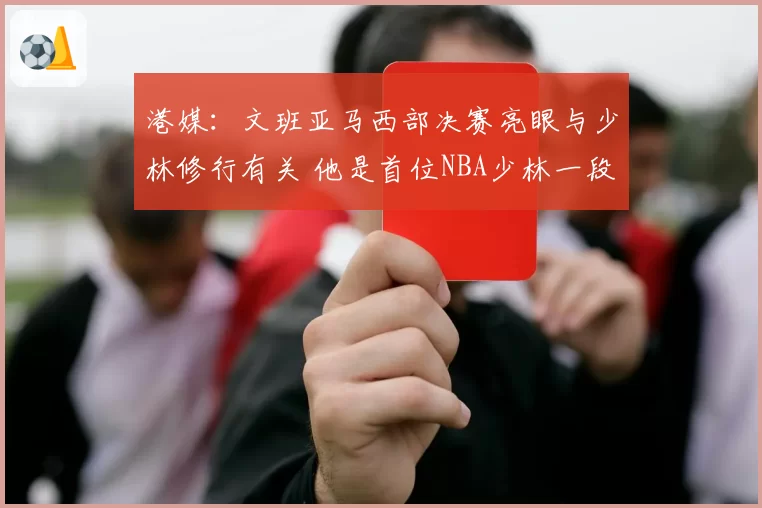 港媒：文班亚马西部决赛亮眼与少林修行有关 他是首位NBA少林一段