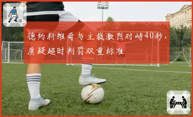 德约科维奇与主裁激烈对峙40秒，质疑超时判罚双重标准