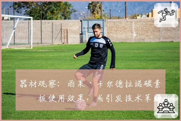 器材观察：雨果·卡尔德拉诺碳素底板使用效果，或引发技术革新潮