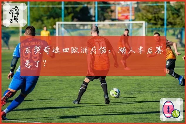 东契奇逃回欧洲疗伤,湖人季后赛悬了?