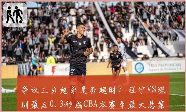 争议三分绝杀是否超时？辽宁VS深圳最后0.3秒成CBA本赛季最大悬案