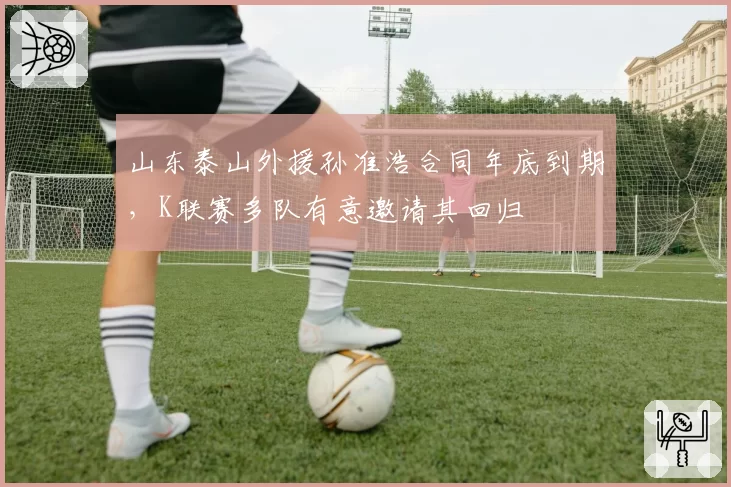 山东泰山外援孙准浩合同年底到期,K联赛多队有意邀请其回归