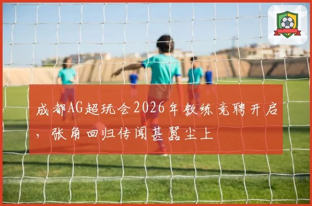 成都AG超玩会2026年教练竞聘开启，张角回归传闻甚嚣尘上