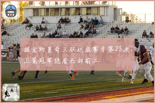 掘金约基奇三双达成赛季第25次,卫冕冠军稳居西部前二