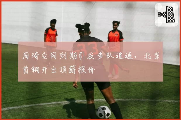 周琦合同到期引发多队追逐,北京首钢开出顶薪报价